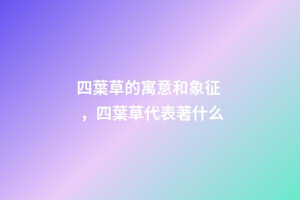 四葉草的寓意和象征，四葉草代表著什么